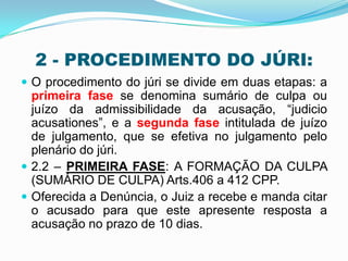 2 - PROCEDIMENTO DO JÚRI:
 O procedimento do júri se divide em duas etapas: a
primeira fase se denomina sumário de culpa ou
juízo da admissibilidade da acusação, “judicio
acusationes”, e a segunda fase intitulada de juízo
de julgamento, que se efetiva no julgamento pelo
plenário do júri.
 2.2 – PRIMEIRA FASE: A FORMAÇÃO DA CULPA
(SUMÁRIO DE CULPA) Arts.406 a 412 CPP.
 Oferecida a Denúncia, o Juiz a recebe e manda citar
o acusado para que este apresente resposta a
acusação no prazo de 10 dias.
 