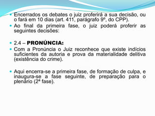  Encerrados os debates o juiz proferirá a sua decisão, ou
o fará em 10 dias (art. 411, parágrafo 9º, do CPP).
 Ao final da primeira fase, o juiz poderá proferir as
seguintes decisões:
 2.4 – PRONÚNCIA:
 Com a Pronúncia o Juiz reconhece que existe indícios
suficientes da autoria e prova da materialidade delitiva
(existência do crime).
 Aqui encerra-se a primeira fase, de formação de culpa, e
inaugura-se a fase seguinte, de preparação para o
plenário (2ª fase).
 