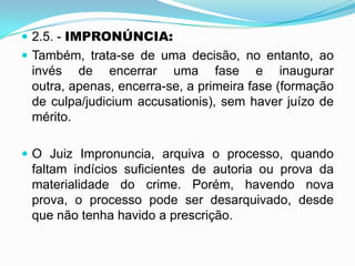  2.5. - IMPRONÚNCIA:
 Também, trata-se de uma decisão, no entanto, ao
invés de encerrar uma fase e inaugurar
outra, apenas, encerra-se, a primeira fase (formação
de culpa/judicium accusationis), sem haver juízo de
mérito.
 O Juiz Impronuncia, arquiva o processo, quando
faltam indícios suficientes de autoria ou prova da
materialidade do crime. Porém, havendo nova
prova, o processo pode ser desarquivado, desde
que não tenha havido a prescrição.
 