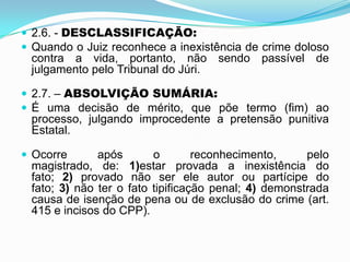  2.6. - DESCLASSIFICAÇÃO:
 Quando o Juiz reconhece a inexistência de crime doloso
contra a vida, portanto, não sendo passível de
julgamento pelo Tribunal do Júri.
 2.7. – ABSOLVIÇÃO SUMÁRIA:
 É uma decisão de mérito, que põe termo (fim) ao
processo, julgando improcedente a pretensão punitiva
Estatal.
 Ocorre após o reconhecimento, pelo
magistrado, de: 1)estar provada a inexistência do
fato; 2) provado não ser ele autor ou partícipe do
fato; 3) não ter o fato tipificação penal; 4) demonstrada
causa de isenção de pena ou de exclusão do crime (art.
415 e incisos do CPP).
 