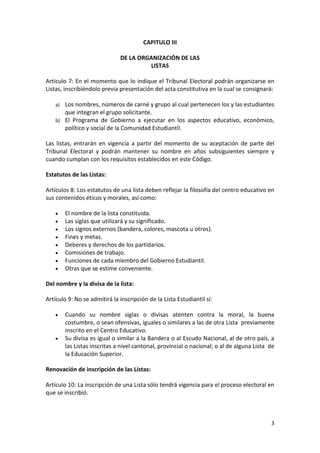 3 
CAPITULO III 
DE LA ORGANIZACIÓN DE LAS 
LISTAS 
Artículo 7: En el momento que lo indique el Tribunal Electoral podrán organizarse en 
Listas, inscribiéndolo previa presentación del acta constitutiva en la cual se consignará: 
a) Los nombres, números de carné y grupo al cual pertenecen los y las estudiantes 
que integran el grupo solicitante. 
b) El Programa de Gobierno a ejecutar en los aspectos educativo, económico, 
político y social de la Comunidad Estudiantil. 
Las listas, entrarán en vigencia a partir del momento de su aceptación de parte del 
Tribunal Electoral y podrán mantener su nombre en años subsiguientes siempre y 
cuando cumplan con los requisitos establecidos en este Código. 
Estatutos de las Listas: 
Artículos 8: Los estatutos de una lista deben reflejar la filosofía del centro educativo en 
sus contenidos éticos y morales, así como: 
 El nombre de la lista constituida. 
 Las siglas que utilizará y su significado. 
 Los signos externos (bandera, colores, mascota u otros). 
 Fines y metas. 
 Deberes y derechos de los partidarios. 
 Comisiones de trabajo. 
 Funciones de cada miembro del Gobierno Estudiantil. 
 Otras que se estime conveniente. 
Del nombre y la divisa de la lista: 
Artículo 9: No se admitirá la inscripción de la Lista Estudiantil sí: 
 Cuando su nombre siglas o divisas atenten contra la moral, la buena 
costumbre, o sean ofensivas, iguales o similares a las de otra Lista previamente 
inscrito en el Centro Educativo. 
 Su divisa es igual o similar a la Bandera o al Escudo Nacional, al de otro país, a 
las Listas inscritas a nivel cantonal, provincial o nacional; o al de alguna Lista de 
la Educación Superior. 
Renovación de inscripción de las Listas: 
Artículo 10: La inscripción de una Lista sólo tendrá vigencia para el proceso electoral en 
que se inscribió. 
 