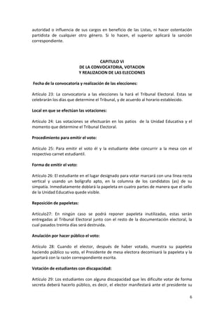 autoridad o influencia de sus cargos en beneficio de las Listas, ni hacer ostentación 
partidista de cualquier otro género. Si lo hacen, el superior aplicará la sanción 
correspondiente. 
6 
CAPITULO VI 
DE LA CONVOCATORIA, VOTACION 
Y REALIZACION DE LAS ELECCIONES 
Fecha de la convocatoria y realización de las elecciones: 
Artículo 23: La convocatoria a las elecciones la hará el Tribunal Electoral. Estas se 
celebrarán los días que determine el Tribunal, y de acuerdo al horario establecido. 
Local en que se efectúan las votaciones: 
Artículo 24: Las votaciones se efectuarán en los patios de la Unidad Educativa y el 
momento que determine el Tribunal Electoral. 
Procedimiento para emitir el voto: 
Artículo 25: Para emitir el voto él y la estudiante debe concurrir a la mesa con el 
respectivo carnet estudiantil. 
Forma de emitir el voto: 
Artículo 26: El estudiante en el lugar designado para votar marcará con una línea recta 
vertical y usando un bolígrafo apto, en la columna de los candidatos (as) de su 
simpatía. Inmediatamente doblará la papeleta en cuatro partes de manera que el sello 
de la Unidad Educativa quede visible. 
Reposición de papeletas: 
Artículo27: En ningún caso se podrá reponer papeleta inutilizadas, estas serán 
entregadas al Tribunal Electoral junto con el resto de la documentación electoral, la 
cual pasados treinta días será destruida. 
Anulación por hacer público el voto: 
Artículo 28: Cuando el elector, después de haber votado, muestra su papeleta 
haciendo público su voto, el Presidente de mesa electora decomisará la papeleta y la 
apartará con la razón correspondiente escrita. 
Votación de estudiantes con discapacidad: 
Artículo 29: Los estudiantes con alguna discapacidad que les dificulte votar de forma 
secreta deberá hacerlo público, es decir, el elector manifestará ante el presidente su 
 
