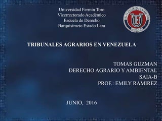 Universidad Fermín Toro
Vicerrectorado Académico
Escuela de Derecho
Barquisimeto Estado Lara
TRIBUNALES AGRARIOS EN VENEZUELA
TOMAS GUZMAN
DERECHO AGRARIO Y AMBIENTAL
SAIA-B
PROF.: EMILY RAMIREZ
JUNIO, 2016
 
