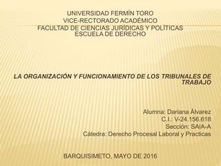 UNIVERSIDAD FERMÍN TORO
VICE-RECTORADO ACADÉMICO
FACULTAD DE CIENCIAS JURÍDICAS Y POLÍTICAS
ESCUELA DE DERECHO
LA ORGANIZACIÓN Y FUNCIONAMIENTO DE LOS TRIBUNALES DE
TRABAJO
Alumna: Dariana Álvarez
C.I.: V-24.156.618
Sección: SAIA-A
Cátedra: Derecho Procesal Laboral y Practicas
BARQUISIMETO, MAYO DE 2016
 