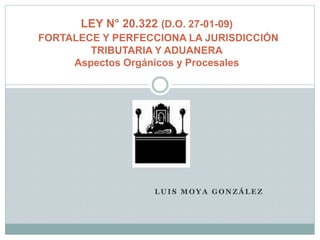 L U I S M O Y A G O N Z Á L E Z
LEY N° 20.322 (D.O. 27-01-09)
FORTALECE Y PERFECCIONA LA JURISDICCIÓN
TRIBUTARIA Y ADUANERA
Aspectos Orgánicos y Procesales
 