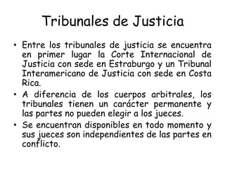 Tribunales de Justicia
• Entre los tribunales de justicia se encuentra
en primer lugar la Corte Internacional de
Justicia con sede en Estraburgo y un Tribunal
Interamericano de Justicia con sede en Costa
Rica.
• A diferencia de los cuerpos arbitrales, los
tribunales tienen un carácter permanente y
las partes no pueden elegir a los jueces.
• Se encuentran disponibles en todo momento y
sus jueces son independientes de las partes en
conflicto.
 