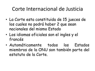 Corte Internacional de Justicia
• La Corte esta constituida de 15 jueces de
los cuales no podrá haber 2 que sean
nacionales del mismo Estado
• Los idiomas oficiales son el ingles y el
francés
• Automáticamente todos los Estados
miembros de la ONU son también parte del
estatuto de la Corte.
 