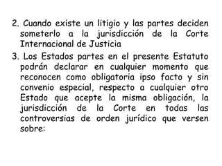 2. Cuando existe un litigio y las partes deciden
someterlo a la jurisdicción de la Corte
Internacional de Justicia
3. Los Estados partes en el presente Estatuto
podrán declarar en cualquier momento que
reconocen como obligatoria ipso facto y sin
convenio especial, respecto a cualquier otro
Estado que acepte la misma obligación, la
jurisdicción de la Corte en todas las
controversias de orden jurídico que versen
sobre:
 