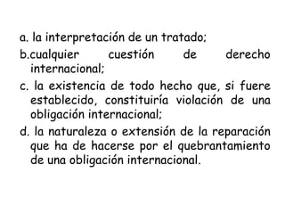 a. la interpretación de un tratado;
b.cualquier cuestión de derecho
internacional;
c. la existencia de todo hecho que, si fuere
establecido, constituiría violación de una
obligación internacional;
d. la naturaleza o extensión de la reparación
que ha de hacerse por el quebrantamiento
de una obligación internacional.
 