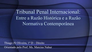 Tribunal Penal Internacional:
         Entre a Razão Histórica e a Razão
            Normativa Contemporânea


Thiago JS Oliveira, 1º D – Direito
Orientado pelo Prof. Ms. Marcius Nahur
 