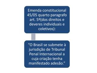 Emenda constitucional
45/05 quarto paragrafo
 art. 5º(dos direitos e
 deveres individuais e
       coletivos):


“O Brasil se submete à
 jurisdição de Tribunal
 Penal Internacional a
   cuja criação tenha
manifestado adesão.”
 
