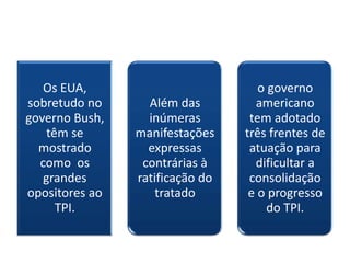 Os EUA,                          o governo
sobretudo no      Além das         americano
governo Bush,     inúmeras        tem adotado
    têm se      manifestações    três frentes de
  mostrado        expressas       atuação para
  como os        contrárias à      dificultar a
   grandes      ratificação do    consolidação
opositores ao       tratado       e o progresso
      TPI.                            do TPI.
 