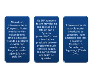 Os EUA também
    Além disso,
                     foram movidos na
 internamente, o                          A terceira área de
                      sua decisão pelo
 Congresso Norte-                          atuação norte-
                        fato de que a
  americano vem                             americana se
                           “guerra
   editando uma                            concentra num
                     preventiva”, como
 ampla legislação                         ambiente que lhes
                        a teorizada e
visando a proteger                            é bastante
                     praticada pelo ex-
    e evitar que                             favorável: o
                      presidente Bush
   membros das                               Conselho de
                      contra o Iraque,
  Forças Armadas                          Segurança (CS) da
                      seja considerada
  sejam julgados                                 ONU.
                        um delito de
      pelo TPI.
                          agressão.
 