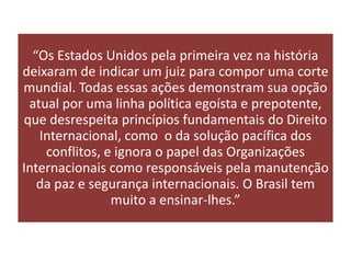 “Os Estados Unidos pela primeira vez na história
deixaram de indicar um juiz para compor uma corte
mundial. Todas essas ações demonstram sua opção
 atual por uma linha política egoísta e prepotente,
que desrespeita princípios fundamentais do Direito
   Internacional, como o da solução pacífica dos
    conflitos, e ignora o papel das Organizações
Internacionais como responsáveis pela manutenção
   da paz e segurança internacionais. O Brasil tem
                muito a ensinar-lhes.”
 