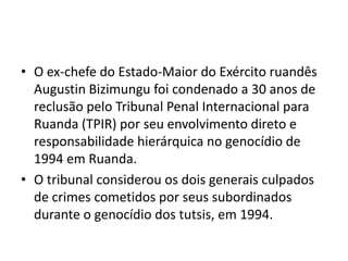 • O ex-chefe do Estado-Maior do Exército ruandês
  Augustin Bizimungu foi condenado a 30 anos de
  reclusão pelo Tribunal Penal Internacional para
  Ruanda (TPIR) por seu envolvimento direto e
  responsabilidade hierárquica no genocídio de
  1994 em Ruanda.
• O tribunal considerou os dois generais culpados
  de crimes cometidos por seus subordinados
  durante o genocídio dos tutsis, em 1994.
 