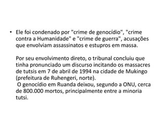 • Ele foi condenado por "crime de genocídio", "crime
  contra a Humanidade" e "crime de guerra", acusações
  que envolviam assassinatos e estupros em massa.

  Por seu envolvimento direto, o tribunal concluiu que
  tinha pronunciado um discurso incitando os massacres
  de tutsis em 7 de abril de 1994 na cidade de Mukingo
  (prefeitura de Ruhengeri, norte).
   O genocídio em Ruanda deixou, segundo a ONU, cerca
  de 800.000 mortos, principalmente entre a minoria
  tutsi.
 