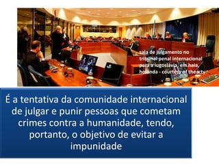 sala de julgamento no
                              tribunal penal internacional
                              para a iugoslávia, em haia,
                              holanda - courtesy of the icty




É a tentativa da comunidade internacional
  de julgar e punir pessoas que cometam
   crimes contra a humanidade, tendo,
      portanto, o objetivo de evitar a
                impunidade
 