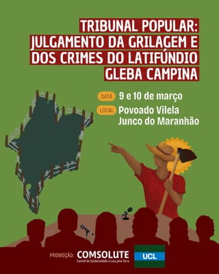 9 e 10 de março
Povoado Vilela
Junco do Maranhão
DATA
LOCAL
TRIBUNAL POPULAR:
JULGAMENTO DA GRILAGEM E
DOS CRIMES DO LATIFÚNDIO
GLEBA CAMPINA
PROMOÇÃO: COMSOLUTE
Comitê de Solidariedade à Luta pela Terra
 