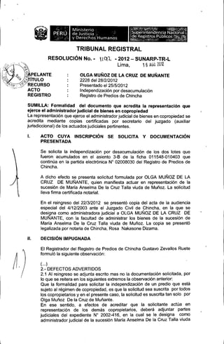 L

iW.

Ministerio
de J usticia
~
y Derechos Humanos

TRIBUNAL REGISTRAL
RESOLUCiÓN No. -

nQ1. - 2012 - SUNARP-TR-L
Li ma,
1 6 ÁGil. 2G1I

OlGA MUÑOZDE lA CRUZ DE MUÑANTE
2228 del 28/2/2012
Presentado el 25/5/2012
Independización por desacumulación
Registro de Predios de Chincha
SUMllLA: Formalidad del documento que acredita la representación que
ejerce el administrador judicial de bienes en copropiedad
la representación que ejerce el administrador judicial de bienes en copropiedad se
acredita mediante copias certificadas por secretario del juzgado (auxiliar
jurisdiccional) de los actuados judiciales pertinentes.
l.

ACTO CUYA INSCRIPCiÓN SE SOLICITA Y
PRESENTADA

DOCUMENTACiÓN

Se solicita la independización por desacumulación de los dos lotes que
fueron acumulados en el asiento 3-8 de la ficha 011548-010403 que
continúa en la partida electrónica N° 02008030 del Registro de Predios de
Chincha.
A dicho efecto se presenta solicitud formulada por alGA MUÑOZ DE lA
CRUZ DE MUÑANTE, quien manifiesta actuar en representación de la
sucesión de María Anselma De la Cruz Talla viuda de Muñoz. la solicitud
lleva firma certificada notarial.
En el reingreso del 22/3/2012 se presentó copia del acta de la audiencia
especial del 4/12/2003 ante el Juzgado Civil de Chincha, en la que se
designa como administradora judicial a alGA MUÑOZ DE LA CRUZ DE
MUÑANTE, con la facultad de administrar los bienes de la sucesión de
María Anselma De la Cruz Talla viuda de Muñoz. la copia se presentó
legalizada por notaria de Chincha, Rosa Nakasone Dizama.
11.

DECISiÓNIMPUGNADA
El Registrador del Registro de Predios de Chincha Gustavo Zevallos Ruete
formuló la siguiente observación:
( ... )

2.- DEFECTOS ADVERTIDOS
2.1 Al reingreso se adjunta escrito mas no la documentación solicitada, por
lo que se reitera en los siguientes extremos la observación anterior:
Que la formalidad para solicitar la independización de un predio que está
sujeto al régimen de copropiedad, es que la solicitud sea suscrita por todos
los copropietarios y en el presente caso, la solicitud es suscrita tan solo por
alga Muñoz De la Cruz de Muñante.
En ese sentido, a efectos de acreditar que la solicitante actúa en
representación de los demás copropietarios, deberá adjuntar partes
judiciales del expediente N" 2002-416, en la cual se le designa como
administrador judicial de la sucesión María Anselma De la Cruz Talla viuda

 