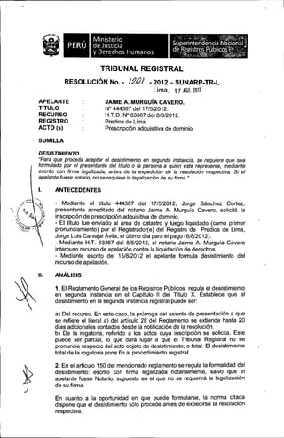 ill

Ministerio
de Justicia
y D~rechos Humanos

TRIBUNAL REGISTRAL
RESOLUCiÓN No. -

/.20/ - 2012 Lima,

APELANTE
TíTULO
RECURSO
REGISTRO
ACTO (s)

SUNARP-TR-L

1 7 AGO.1011

JAIME A. MURGuíA CAVERO.
N° 444387 del 17/5/2012.
H.T.D. N° 63367 del 8/8/2012.
Predios de Lima.
Prescripción adquisitiva de dominio.

SUMILLA
DESISTIMIENTO
"Para que proceda aceptar el desistimiento en segunda instancia, se requiere que sea
formulado por el presentante del título o la persona a quien éste represente, mediante
escrito con firma legalizada, antes de la expedición de la resolución respectiva. Si el
apelante fuese notario, no se requiere la legalización de su firma. "

l.

ANTECEDENTES
- Mediante el titulo 444387 del 17/5/2012, Jorge Sánchez Cortez,
presentante acreditado del notario Jaime A. Murguia Cavero, solicitó la
inscripción de prescripción adquisitiva de dominio.
- El título fue enviado al área de catastro y luego liquidado (como primer
pronunciamiento) por el Registrador(e) del Registro de Predios de Lima,
Jorge Luis Carvajal ÁVila, el último dia para el pago (6/8/2012).
- Mediante H.T. 63367 del 8/8/2012, el notario Jaime A. Murguia Cavero
interpuso recurso de apelación contra la liquidación de derechos.
- Mediante escrito del 15/8/2012 el apelante formula desistimiento del
recurso de apelación.

11.

ANÁLISIS
1. El Reglamento General de los Registros Públicos regula el desistimiento
en segunda instancia en el Capitulo 11 del Titulo X. Establece que el
desistimiento en la segunda instancia registral puede ser:
a) Del recurso. En este caso, la prórroga del asiento de presentación a que
se refiere el literal a) del articulo 28 del Reglamento se extiende hasta 20
días adicionales contados desde la notificación de la resolución.
b) De la rogatoria, referido a los actos cuya inscripción se solicita. Este
puede ser parcial, lo que dará lugar a que el Tribunal Registral no se
pronuncie respecto del acto objeto de desistimiento; o total. El desistimiento
total de la rogatoria pone fin al procedimiento registral.
2. En el artículo 150 del mencionado reglamento se regula la formalidad del
desistimiento: escrito con firma legalizada notarialmente, salvo que el
apelante fuese Notario, supuesto en el que no se requerirá la legalización
de su firma.
En cuanto a la oportunidad en que puede formularse, la norma citada
dispone que el desistimiento sólo procede antes de expedirse la resolución
respectiva.

 