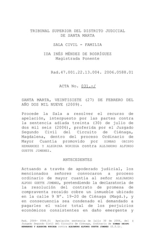TRIBUNAL SUPERIOR DEL DISTRITO JUDICIAL
DE SANTA MARTA
SALA CIVIL - FAMILIA
IDA INÉS MÉNDEZ DE RODRÍGUEZ
Magistrada Ponente
Rad.47.001.22.13.004. 2006.0588.01
ACTA No. 031.-/
SANTA MARTA, VEINTISIETE (27) DE FEBRERO DEL
AÑO DOS MIL NUEVE (2009).
Procede la Sala a resolver el recurso de
apelación, interpuesto por las partes contra
la sentencia adiada treinta (30) de julio de
dos mil seis (2006), proferida por el Juzgado
Segundo Civil del Circuito de Ciénaga,
Magdalena, dentro del proceso Ordinario de
Mayor Cuantía promovido por SIMBAD OBISPO
HERNANDEZ Y ALEGRINA NORIEGA contra ALEJANDRO ALFONSO
GUETTE JIMENEZ.
ANTECEDENTES
Actuando a través de apoderado judicial, los
mencionados señores convocaron a proceso
ordinario de mayor cuantía al señor ALEJANDRO
ALFOSO GUETTE JIMENEZ, pretendiendo la declaratoria de
la resolución del contrato de promesa de
compraventa recaído cobre un inmueble ubicado
en la calle 9 Nº. 19-20 de Ciénaga (Magd.), y
en consecuencia sea condenado el demandado a
pagarles el valor total de los perjuicios
económicos consistentes en daño emergente y
Rad. 2006- 0588.01 Apelación sentencia de julio 30 de 2006, del
Juzgado Segundo Civil del Circuito de Ciénaga, ordinario de SIMBAD OBISPO
HERNANDEZ Y ALEGRINA NORIEGA contra ALEJANDRO ALFONSO GUETTE JIMENEZ (S.S.L).
1
 