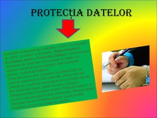 Protec ia Datelorț
Autoritate independenta, infiintata in 2001, functionala
din 2004, cu sediul la Bruxelles, Responsabilul
European pentru Protectia Datelor monitorizeaza
procesele de colectare si procesare a datelor cu
caracter personal (spre exemplu date medicale,
adrese, numere de telefon).
Orice persoana care considera ca datele sale cu
caracter personal au fost colectate, prelucrate sau
uilizate de o institutie europeana sunt eronate sau au
fost dobandite ilegal, poate inainta o plangere
Responsabilului European pentru Protectia Datelor. In
cazul in care plangerea este intemeiata, Responsabilul
European pentru Protectia Datelor poate facilita
trimiterea cazului la Curtea de Justitie.
 