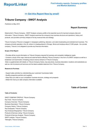Find Industry reports, Company profiles
ReportLinker                                                                     and Market Statistics



                                  >> Get this Report Now by email!

Tribune Company - SWOT Analysis
Published on May 2010

                                                                                                         Report Summary

Datamonitor's Tribune Company - SWOT Analysis company profile is the essential source for top-level company data and
information. Tribune Company - SWOT Analysis examines the company's key business structure and operations, history and
products, and provides summary analysis of its key revenue lines and strategy.


Tribune Company (Tribune) is engaged in newspaper publishing, television, and radio broadcasting and entertainment business. The
company primarily operates in the US, where it is headquartered in Chicago, Illinois and employs about 21,000 people. As a private
company, Tribune is not obligated to provide any financial information.


Scope of the Report


- Provides all the crucial information on Tribune Company required for business and competitor intelligence needs
- Contains a study of the major internal and external factors affecting Tribune Company in the form of a SWOT analysis as well as a
breakdown and examination of leading product revenue streams of Tribune Company
-Data is supplemented with details on Tribune Company history, key executives, business description, locations and subsidiaries as
well as a list of products and services and the latest available statement from Tribune Company


Reasons to Purchase


- Support sales activities by understanding your customers' businesses better
- Qualify prospective partners and suppliers
- Keep fully up to date on your competitors' business structure, strategy and prospects
- Obtain the most up to date company information available




                                                                                                          Table of Content

Table of Contents:


SWOT COMPANY PROFILE: Tribune Company
Key Facts: Tribune Company
Company Overview: Tribune Company
Business Description: Tribune Company
Company History: Tribune Company
Key Employees: Tribune Company
Key Employee Biographies: Tribune Company
Products & Services Listing: Tribune Company
Products & Services Analysis: Tribune Company
SWOT analysis: Tribune Company
*Strengths: Tribune Company



Tribune Company - SWOT Analysis                                                                                             Page 1/4
 