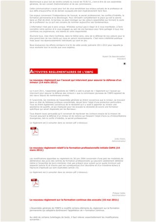 électronique a pour but de rendre compte du travail de l’O.B.F.G., c’est-à-dire de son assemblée 
générale, de son conseil d’administration et de ses commissions.
 
Cette communication a aussi pour but de vous sensibiliser aux enjeux actuels de la profession et
aux défis d’aujourd’hui et de demain auxquels elle doit impérativement faire face.
 
Ces enjeux concernent l’indépendance de l’avocat, le secret professionnel, les conflits d’intérêts, la 
formation permanente et la déontologie. Pour réinvestir complètement la place qui est la sienne 
dans un Etat de droit, le barreau ne peut transiger sur les valeurs essentielles qui forment le socle
de la profession ou ce qu’il est convenu de nommer aujourd’hui ses fondamentaux.
 
L’information n’est pas à sens unique. N’hésitez surtout pas à réagir et à vous manifester, à faire 
connaître votre opinion et à vous engager au sein de vos barreaux pour faire partager à tous nos
confrères vos expériences, vos talents et votre disponibilité.
 
Œuvrons tous, mes chers Confrères, dans le même sens, celui de la défense de nos valeurs pour le 
plus grand bien de nos clients qui nous en seront reconnaissants. C’est notre crédibilité publique 
mais aussi nos épanouissements individuels qui sont en jeu.
 
Nous évaluerons les efforts entrepris à la fin de cette année judiciaire 2011-2012 pour laquelle je
vous souhaite tout le succès que vous espérez.
 


                                                                              Robert De Baerdemaeker,
                                                                                             Président



                                                                                                           

ACTIVITES REGLEMENTAIRES DE L'OBFG     
Le nouveau règlement sur l'avocat qui intervient pour assurer la défense d'un 
mineur (14 mars 2011)


Le 4 avril 2011, l'assemblée générale de l'OBFG a voté le projet de « règlement sur l'avocat qui 
intervient pour assurer la défense des mineurs » que la commission jeunesse de l'OBFG appelait de
ses vœ ux depuis de nombreuses années. 
 
A l'unanimité, les membres de l'assemblée générale se dirent convaincus que le mineur, se trouvant 
dans un état de faiblesse juridique caractérisée, devait faire l'objet d'une protection particulière. 
Tous se dirent également convaincus de la nécessité qu'il y avait à apporter au mineur une 
assistance de qualité, ce qui impliquait pour les avocats la nécessité de suivre une formation 
spécifique qui serait dispensée par les Barreaux.
 
Tous étaient aussi persuadés qu'il convenait de repréciser les contours exacts de la mission de 
l'avocat assurant la défense d'un mineur et de notions qui faisaient l'objet d'avis ou d'interprétations 
divergentes, tels le conflit d'intérêts, le secret professionnel…
 
Le règlement est à consulter dans sa version pdf ci-dessous:




                                                                                           Jules Voisin,
                                                                                         Administrateur
                                                                                                           

Le nouveau règlement relatif à la formation professionnelle initiale CAPA (14 
mars 2011)


Les modifications apportées au règlement du 28 juin 2004 concernent d’une part les modalités de 
délibération des jurys des centres de formation professionnelle qui peuvent valablement délibérer 
même si l’ensemble de leurs membres n’est pas présent pour autant qu’un quota minimum soit
respecté (article 9) et d’autre part les conséquences d’un deuxième et d’un troisième échecs à 
l’épreuve d’aptitude qui sont explicitées (article 15).

Le règlement est à consulter dans sa version pdf ci-dessous:




 
 
                                                                                         Philippe Hallet,
                                                                                         Administrateur
                                                                                                          
Le nouveau règlement sur la formation continue des avocats (16 mai 2011)


L’Assemblée générale de l’OBFG a modifié certains éléments du règlement sur la formation 
permanente qui adoptera dorénavant l’appellation de « formation continue.
 

Au-delà de certains toilettages de texte, il faut relever essentiellement les modifications 
suivantes :
 