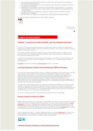 l   Les formations en ligne et les formations suivies à l’étranger peuvent être agréées au 
        titre de la formation continue,
    l   Les attestations de présence ne seront délivrées que moyennant la présence effective 
        de l’avocat à la formation,
    l   L’agréation d’une formation donnera lieu à la perception d’une redevance à charge de 
        l’organisateur (sauf lorsque celui-ci est un Ordre, une conférence du Jeune Barreau ou 
        une Université),
    l   Les Ordres sont tenus d’opérer un contrôle du respect par leurs membres de leurs 
        obligations en la matière,
    l   Le non-respect du règlement est dorénavant qualité d’infraction déontologique.

Le règlement est à consulter dans sa version pdf ci-dessous:




 
                                                                                           Philippe Hallet,
                                                                                           Administrateur



                                                                                                            
                                                                                                            

L'OBFG EN MOUVEMENT                                
Colloque: "L'avocat et les conflits d'intérêts - Qui trop embrasse, mal étreint"


L'O.B.F.G. et l’Ordre des avocats du barreau de Liège vous invitent au colloque de déontologie « 
L’avocat et les conflits d’intérêts - Qui trop embrasse mal étreint ». Il se tiendra au Crowne Plaza de
Liège, le 18 novembre prochain.

De nombreux intérêts divergents tiraillent l’avocat, au point d’affecter parfois la défense que lui 
confie son client. Pour résoudre ces conflits d’intérêts, les bonnes intentions ne suffisent pas et 
aucune théorie générale ne s’y prête.

L’ambition de ce colloque est d’offrir à l’avocat, dans plusieurs matières, les outils de réflexion, de 
prévention et de résolution les plus adéquats et – pourquoi pas ? – d’ébaucher des normes de 
comportements.

Consultez le programme détaillé et inscrivez-vous avant le 7 novembre!


Les 10 priorités pour la justice communiquées par l'OBFG au formateur


En vue de l'accord de gouvernement, l'O.B.F.G. a adressé au formateur, Elio Di Rupo, ses 10 priorités 
pour la justice. Deux priorités ont été qualifiées de préliminaires obligés et incontournables: 
l'informatisation de la justice et la nomination des magistrats, des greffiers et du personnel. Le 
thème de l'accès à la justice a ensuite été abordé avec les questions de l'aide juridique, plus 
spécifiquement concernant la valeur du point et le régime fiscal des indemnités BAJ, et la 
déductibilité des primes d'assurance protection juridique. L'organisation judiciaire est également en 
ligne de mire, avec pour priorités le paysage judiciaire et l'arrondissement judiciaire de Bruxelles et 
le tribunal de la famille et de la jeunesse.

En outre, deux autres préoccupations sont relatives aux droits de la défense et au droit au procès 
équitable. Il s'agit de la réforme de la procédure pénale, ainsi que de la délivrance immédiate et 
gratuite des jugements en matière pénale. Enfin, la liste se clôture par le thème de l'amélioration de 
la règle de droit, l'accent étant mis sur les problématiques que sont l'acte d'avocat et la protection 
des fonds des tiers sur les comptes de tiers des avocats.

Le courrier complet comportant la liste détaillée de ces priorités est à consulter ici.


Groupe LinkedIn et Twitter de l'OBFG


L'OBFG souhaite améliorer sa communication et sa visibilité sur internet. Dans cet objectif, un groupe 
OBFG a été créé sur le réseau professionnel LinkedIn. Vous êtes chaleureusement invités à nous y
rejoindre afin d'y suivre l'actualité de la profession d'avocat. Le groupe se veut également un lieu 
d'échange privilégié pour partager des informations et discuter de tout sujet relatif à l'exercice de 
votre profession. Pour devenir membre du groupe, il vous suffit de suivre le lien suivant et de cliquer
sur "rejoindre le groupe". Vos participations et interventions sont les bienvenues!


Pour les adeptes de Twitter, un compte a également été mis en place (@oBarreaux). Abonnez-vous
dès à présent afin de bénéficier de nouvelles brèves et très récentes sur la vie du barreau, les 
actions de l'OBFG ou toute autre information utile à votre profession.




 
L'émission G1 plan s'intéresse au rôle préventif de l'avocat
 