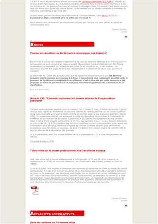 L’O.B.F.G. avait décidé de faire réaliser un numéro de l’émission télévisée « G1 PLAN », diffusée sur 
la Une, avant d’envisager, le cas échéant, d’autres émissions dans la même série. L’émission, axée 
sur le thème du rôle préventif de l’avocat, comme la campagne radio "Un avocat, c'est quelqu'un qu'il
faut voir avant pour éviter les ennuis après", a été réalisée sur un sujet susceptible d’intéresser de 
nombreux justiciables, à savoir le bail.

Si vous n’avez pas eu l’occasion de la découvrir le 6 octobre dernier, c’est par ici (6/10/2011 : 
Location d'un bien : comment se faire aider par un avocat ?)

Nous serions ravis de recevoir les impressions de ceux qui l’auront vue pour affiner le travail de
communication futur.

                                                                                        Caroline Strobbe,
                                                                                                   Juriste
                                                                                                           




BREVES                                                       
Pourvoi en cassation: ne tardez pas à commniquer vos dossiers!  


Les avocats à la Cour de cassation déplorent le fait que les dossiers destinés à un éventuel pourvoi 
en cassation ou à un mémoire en réponse soient fréquemment transmis tardivement. Or, l'étude 
systématique et complète de l’ensemble des pièces de la procédure et, le cas échéant, des 
documents soumis aux juges de fond est indispensable à la rédaction de leurs avis, pourvois et 
mémoire. 

Le Bâtonnier de l’Ordre des avocats à la Cour de cassation insiste donc pour que les dossiers
complets soient transmis aux avocats à la Cour de cassation le plus rapidement possible après le 
prononcé de la décision susceptible d’être attaquée, c’est-à-dire dès que cette démarche a été 
proposée au client et que celui-ci l’ait acceptée, et en toute hypothèse dès le lendemain de la 
signification.

Pour en savoir plus



Note du CSJ: "Comment optimiser le contrôle externe de l'organisation 
judiciaire?"


Certains parlementaires plaident pour la création d’un « Comité J » qui, à l’instar du Comité P, serait 
chargé, sous l’égide du Parlement, du contrôle externe de l’ordre judiciaire. Or, le Conseil supérieur 
de la Justice rappelle qu’il exerce déjà lui-même un contrôle externe sur le pouvoir judiciaire. Depuis 
2001, il a notamment réalisé une quinzaine d’audits et d’enquêtes particulières, à la demande du 
Parlement ou du ministre de la Justice. Cependant, le CSJ estime ses compétences trop limitées. 
Dans le cadre d’une enquête particulière, le CSJ n’a, par exemple, pas accès aux dossiers judiciaires 
en cours. Dès lors, le CSJ considère que certaines modifications sont indispensables pour rendre ses 
interventions plus efficaces. Renforcer l’organe de contrôle existant est bien plus pertinent et 
économique que d’en créer un nouveau. De plus, la création d’un nouvel organe de contrôle met en 
péril le principe de la séparation des pouvoirs.

Le CSJ plaide donc pour uns simple révision de la loi organique du CSJ et une réorganisation de 
celui-ci.

Consulter la note du CSJ



Table ronde sur le secret professionnel des travailleurs sociaux


Une table ronde sur le secret professionnel a été organisée le 17 mai 2011 en présence de 
représentants du CPAS et d’invités extérieurs, dont notamment Me Richard, présent au nom de 
l’OBFG.

La loi du 8 juillet 1976 impose à l’ensemble des membres du personnel du CPAS le respect du secret
professionnel. Il s’agit d’un élément essentiel de son fonctionnement afin de préserver la confiance 
de ceux qui s’y adressent. Les sanctions possibles en cas de violation du secret professionnel sont
de 15 jours à 6 mois d’emprisonnement, assortis d’une amende. Le détenteur du secret qui a violé 
son obligation risque également une sanction professionnelle. Le respect du secret professionnel 
soulève néanmoins des interrogations en pratique. Des questions précises ont été examinées et 
sont résumées dans le document ci-dessous, illustrées par quelques cas concrets.




                                                                                        Caroline Strobbe,
                                                                                                   Juriste




ACTUALITES LEGISLATIVES           
              
Dans les coulisses du Parlement belge
 