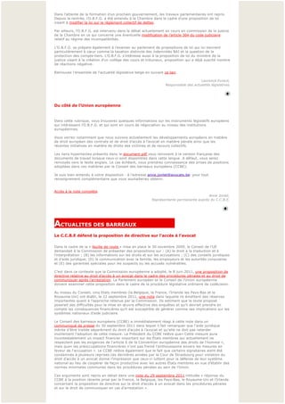 Dans l’attente de la formation d’un prochain gouvernement, les travaux parlementaires ont repris.
Depuis la rentrée, l’O.B.F.G. a été entendu à la Chambre dans le cadre d’une proposition de loi
visant à modifier la loi sur le règlement collectif de dettes.

Par ailleurs, l’O.B.F.G. est intervenu dans le débat actuellement en cours en commission de la justice 
de la Chambre en ce qui concerne une éventuelle modification de l’article 304 du code judiciaire
relatif au régime des incompatibilités.

L’O.B.F.G. se prépare également à l’examen au parlement de propositions de loi qui lui tiennent
particulièrement à cœ ur comme la taxation distincte des indemnités BAJ et la question de la 
protection des compte-tiers. L’O.B.F.G. s’intéresse aussi à la proposition de loi du ministre de la 
justice visant à la création d’un collège des cours et tribunaux, proposition qui a déjà suscité nombre 
de réactions négative.

Retrouvez l'ensemble de l'actualité législative belge en suivant ce lien.
 
                                                                                        Laurence Evrard,
                                                                    Responsable des actualités législatives




                                                                                                            
Du côté de l'Union européenne


Dans cette rubrique, vous trouverez quelques informations sur les instruments législatifs européens 
qui intéressent l’O.B.F.G. et qui sont en cours de négociation au niveau des institutions 
européennes.
 
Vous verrez notamment que nous suivons actuellement les développements européens en matière 
de droit européen des contrats et de droit d’accès à l’avocat en matière pénale ainsi que les 
récentes initiatives en matière de droits des victimes et de recours collectifs.
 
Les liens hypertextes présents dans le document pdf vous renvoient à la version française des 
documents de travail lorsque ceux-ci sont disponibles dans cette langue. A défaut, vous serez 
renvoyés vers le texte anglais. Le cas échéant, vous prendrez connaissance des prises de positions 
adoptées dans ces matières par le Conseil des barreaux européens (CCBE).
 
Je suis bien entendu à votre disposition - à l’adresse anne.jonlet@avocats.be- pour tout
renseignement complémentaire que vous souhaiteriez obtenir.

 
Accès à la note complète
                                                                                          Anne Jonlet,
                                                           Représentante permanente auprès du C.C.B.E.


                                                                                                           
                                                                                                            

ACTUALITES DES BARREAUX                       
Le C.C.B.E défend la proposition de directive sur l'accès à l'avocat

Dans le cadre de la « feuille de route » mise en place le 30 novembre 2009, le Conseil de l'UE
demandait à la Commission de présenter des propositions sur : (A) le droit à la traduction et à 
l’interprétation ; (B) les informations sur les droits et sur les accusations ; (C) des conseils juridiques 
et d'aide juridique; (D) la communication avec la famille, les employeurs et les autorités consulaires 
et (E) des garanties spéciales pour les suspects ou les accusés vulnérables.
 
C’est dans ce contexte que la Commission européenne a adopté, le 8 juin 2011, une proposition de
directive relative au droit d’accès à un avocat dans le cadre des procédures pénales et au droit de 
communiquer après l’arrestation. Le Parlement européen et le Conseil de l’Union européenne 
doivent examiner cette proposition dans le cadre de la procédure législative ordinaire de codécision.
  
Au niveau du Conseil, cinq Etats membres (la Belgique, la France, l’Irlande les Pays-Bas et le
Royaume Uni) ont établi, le 22 septembre 2011, une note dans laquelle ils émettent des réserves 
importantes quant à l’approche retenue par la Commission. Ils estiment que le texte proposé 
poserait des difficultés pour la mise en œ uvre effective des enquêtes et qu’il devrait prendre en
compte les conséquences financières qu’il est susceptible de générer comme ses implications sur les 
systèmes nationaux d’aide judiciaire.
 
Le Conseil des barreaux européens (CCBE) a immédiatement réagi à cette note dans un 
communiqué de presse du 30 septembre 2011 dans lequel il fait remarquer que l'aide juridique
mérite d'être traitée séparément du droit d’accès à l’avocat et qu'elle ne doit pas retarder
inutilement l'adoption de cette mesure. Le Président du CCBE relève que« Cette mesure aura
incontestablement un impact financier important sur les États membres qui actuellement ne 
respectent pas les exigences de l'article 6 de la Convention européenne des droits de l'homme »,
mais que« les préoccupations financières n'ont pas freiné l'enthousiasme envers les mesures en 
faveur de l'accusation ». Le CCBE relève également que le fait que certains signataires aient été 
condamnés à plusieurs reprises ces dernières années par la Cour de Strasbourg pour violation du 
droit d’accès à un avocat donne l’impression que ceux-ci luttent pour la défense de leur système 
national au lieu de coopérer de façon productive avec les autres États membres en vue d’établir des 
normes minimales communes dans les procédures pénales au sein de l’Union.
 
Ces arguments sont repris en détail dans une note du 29 septembre 2011 intitulée « réponse du 
CCBE à la position récente prise par la France, la Belgique, les Pays-Bas, le Royaume-Uni et l’Irlande
concernant la proposition de directive sur le droit d’accès à un avocat dans les procédures pénales 
et sur le droit de communiquer en cas d’arrestation ». 
 