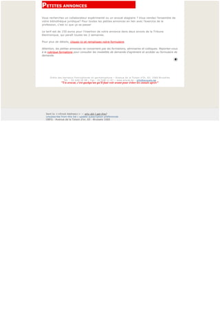 PETITES ANNONCES                                      
Vous recherchez un collaborateur expérimenté ou un avocat stagiaire ? Vous vendez l’ensemble de
votre bibliothèque juridique? Pour toutes les petites annonces en lien avec l’exercice de la
profession, c'est ici que ça se passe!

Le tarif est de 150 euros pour l’insertion de votre annonce dans deux envois de la Tribune
électronique, qui paraît toutes les 2 semaines.

Pour plus de détails, cliquez ici et remplissez notre formulaire.

Attention, les petites annonces ne concernent pas les formations, séminaires et colloques. Reportez-vous
à la rubrique formations pour consulter les modalités de demande d'agrément et accéder au formulaire de 
demande.


 

 

       Ordre des barreaux francophones et germanophone – Avenue de la Toison d'Or, 65, 1060 Bruxelles
                  Tél. : 02 648 20 98 – Fax : 02 648 11 67 – www.avocat.be – info@avocats.be
                "Un avocat, c'est quelqu'un qu'il faut voir avant pour éviter les ennuis après" 




    Sent to <<Email Address>> — why did I get this?
    unsubscribe from this list | update subscription preferences
    OBFG · Avenue de la Toison d'or, 65 · Brussels 1060
 