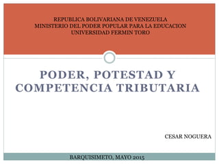 REPUBLICA BOLIVARIANA DE VENEZUELA
MINISTERIO DEL PODER POPULAR PARA LA EDUCACION
UNIVERSIDAD FERMIN TORO
CESAR NOGUERA
BARQUISIMETO, MAYO 2015
PODER, POTESTAD Y
COMPETENCIA TRIBUTARIA
 
