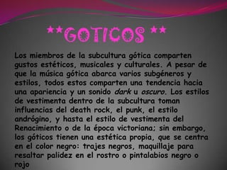 **GOTICOS **Los miembros de la subcultura gótica comparten gustos estéticos, musicales y culturales. A pesar de que la música gótica abarca varios subgéneros y estilos, todos estos comparten una tendencia hacia una apariencia y un sonido dark u oscuro. Los estilos de vestimenta dentro de la subcultura toman influencias del death rock, el punk, el estilo andrógino, y hasta el estilo de vestimenta del Renacimiento o de la época victoriana; sin embargo, los góticos tienen una estética propia, que se centra en el color negro: trajes negros, maquillaje para resaltar palidez en el rostro o pintalabios negro o rojo