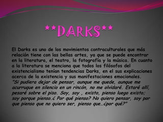 **DARKS**El Darks es uno de los movimientos contraculturales que más relación tiene con las bellas artes, ya que se puede encontrar en la literatura, el teatro, la fotografía y la música. En cuanto a la literatura se menciona que todos los filósofos del existencialismo tenían tendencias Darks, en el sus explicaciones acerca de la existencia y sus manifestaciones emocionales. "Si pudiera dejar de pensar, aunque me quede, aunque me acurruque en silencio en un rincón, no me olvidaré. Estaré allí, pesaré sobre el piso. Soy, soy , existo, pienso luego existo; soy porque pienso.¿ Por qué pienso? No quiero pensar, soy por que pienso que no quiero ser, pienso que…¿por qué?"