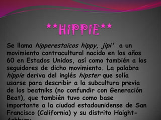 **HIPPIE**Se llama hipperestaicos hippy, jipi'  a un movimiento contraculturalnacido en los años 60 en Estados Unidos, así como también a los seguidores de dicho movimiento. La palabra hippie deriva del inglés hipster que solía usarse para describir a la subcultura previa de los beatniks (no confundir con Generación Beat), que también tuvo como base importante a la ciudad estadounidense de San Francisco (California) y su distrito Haight-Ashbury. 