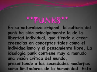 **PUNKS**En su naturaleza original, la cultura del punk ha sido principalmente la de la libertad individual, que tiende a crear creencias en conceptos tales como el individualismo y el pensamiento libre. La ideología punk contiene muy a menudo una visión crítica del mundo, presentando a las sociedades modernas como limitadoras de la humanidad. Ésta ideología se suele expresar mediante la música punk