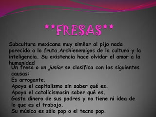 **FRESAS**Subcultura mexicanamuy similar al pijonada parecido a la fruta.Archienemigos de la cultura y la inteligencia. Su existencia hace olvidar el amor a la humanidadUn fresa o un junior se clasifica con las siguientes causas: Es arrogante. Apoya el capitalismo sin saber qué es. Apoya el catolicismosin saber qué es. Gasta dinero de sus padres y no tiene ni idea de lo que es el trabajo. Su música es sólo pop o el tecno pop. 