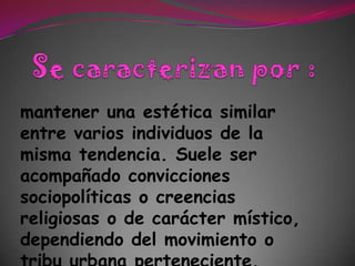 Se caracterizan por :mantener una estética similar entre varios individuos de la misma tendencia. Suele ser acompañado convicciones sociopolíticas o creencias religiosas o de carácter místico, dependiendo del movimiento o tribu urbana perteneciente.
