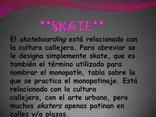 **SKATE**El skateboarding está relacionado con la cultura callejera. Para abreviar se le designa simplemente skate, que es también el término utilizado para nombrar el monopatín, tabla sobre la que se practica el monopatinaje. Está relacionado con la cultura callejera, con el arte urbano, pero muchos skaters apenas patinan en calles y/o plazas. 