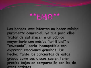 **EMO**Las bandas emo intentan no hacer música puramente comercial, ya que para ellos tratar de satisfacer a un público mayoritario con música "artificial" o "envasada", sería incompatible con expresar emociones genuinas. De hecho, tanto los conciertos de estos grupos como sus discos suelen tener precios bajos en comparación con los de otros artistas. 