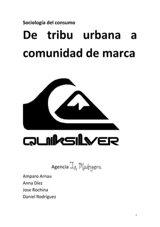 Sociología	
  del	
  consumo	
  

De	
   tribu	
   urbana	
   a	
  
comunidad	
  de	
  marca	
  
	
  
	
  




                                                  	
  
	
  
	
  
                   Agencia	
  La Madriguera	
  
Amparo	
  Arnau	
  
Anna	
  Díez	
  	
  
Jose	
  Rochina	
  
Daniel	
  Rodríguez	
  
	
  

	
                                                       1	
  
 