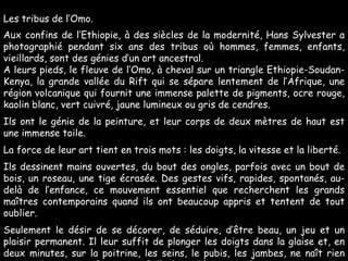 Les tribus de l’Omo. Aux confins de l’Ethiopie, à des siècles de la modernité, Hans Sylvester a photographié pendant six ans des tribus où hommes, femmes, enfants, vieillards, sont des génies d’un art ancestral. A leurs pieds, le fleuve de l’Omo, à cheval sur un triangle Ethiopie-Soudan-Kenya, la grande vallée du Rift qui se sépare lentement de l’Afrique, une région volcanique qui fournit une immense palette de pigments, ocre rouge, kaolin blanc, vert cuivré, jaune lumineux ou gris de cendres. Ils ont le génie de la peinture, et leur corps de deux mètres de haut est une immense toile.  La force de leur art tient en trois mots : les doigts, la vitesse et la liberté. Ils dessinent mains ouvertes, du bout des ongles, parfois avec un bout de bois, un roseau, une tige écrasée. Des gestes vifs, rapides, spontanés, au-delà de l’enfance, ce mouvement essentiel que recherchent les grands maîtres contemporains quand ils ont beaucoup appris et tentent de tout oublier.  Seulement le désir de se décorer, de séduire, d’être beau, un jeu et un plaisir permanent. Il leur suffit de plonger les doigts dans la glaise et, en deux minutes, sur la poitrine, les seins, le pubis, les jambes, ne naît rien moins qu’un Miro, un Picasso, un Pollock, un Tàpies, un Klee… 