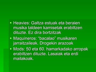 Heavies: Galtza estuak eta beraien musika taldeen kamisetak erabiltzen dituzte. Ez dira bortzitzak Maquineros: “bacalao” musikaren jarraitzaileak. Drogekin arazoak Mods: 50 eta 60. hamarkadako arropak erabiltzen dituzte. Lasaiak eta erdi mailakoak.  