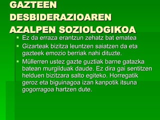 GAZTEEN DESBIDERAZIOAREN AZALPEN SOZIOLOGIKOA  Ez da erraza erantzun zehatz bat ematea Gizarteak bizitza leuntzen saiatzen da eta gazteek emozio berriak nahi dituzte.  Müllerren ustez gazte guztiak barne gatazka batean murgilduak daude. Ez dira gai sentitzen helduen bizitzara salto egiteko. Horregatik geroz eta biguinagoa izan kanpotik itsuna gogorragoa hartzen dute. 