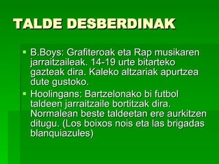 TALDE DESBERDINAK  B.Boys: Grafiteroak eta Rap musikaren jarraitzaileak. 14-19 urte bitarteko gazteak dira. Kaleko altzariak apurtzea dute gustoko.  Hoolingans: Bartzelonako bi futbol taldeen jarraitzaile bortitzak dira. Normalean beste taldeetan ere aurkitzen ditugu. (Los boixos nois eta las brigadas blanquiazules) 