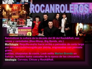 ROCANROLEROS Reivindican la cultura de la década del 50 del Rock&Roll, sus raices y variedades (Boo-Woop, Big Bands, etc.)  Morfología :  flequillo-moño hacia arriba o peinados de corte largo por delante-corto/recogido por detrás, engrasados con pomada grasa, patillas, chaquetas de cuero. Look estilo  Marlon Brando  en Salvaje, también looks casuales de la época de los cincuenta.  Ideología :  Cerveza, Chicas y Rock&Roll. 
