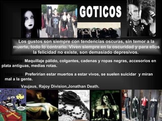 GOTICOS Los gustos son siempre con tendencias oscuras, sin temor a la muerte, todo lo contrario. Viven siempre en la oscuridad y para ellos la felicidad no existe, son demasiado depresivos.  Morfología :  Maquillaje pálido, colgantes, cadenas y ropas negras, accesorios en plata antiguas, medias rotas. Ideología:   Preferirían estar muertos a estar vivos, se suelen suicidar  y miran mal a la gente.  Música:   Vaujaus, Rajoy Division,Jonathan Death. 