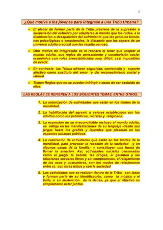3
¿Qué motiva a los jóvenes para integrase a una Tribu Urbana?
• El placer de formar parte de la Tribu proviene de la supresión o
suspensión del esfuerzo por adaptarse al mundo que los rodea, a la
disminución o desaparición del sufrimiento que les produce tensio-
nes psicológicas o emocionales, la distancia que los separa de un
universo adulto o social que les resulta penoso.
• Otro motivo de integración es el rechazo el tener que aceptar el
mundo adulto, sus reglas de pensamiento y cosmovisión socio-
económica con roles preestablecidos muy difícil, casi imposibles
de evadir.
• En contraste las Tribus ofrecen seguridad, contención y soporte
afectivo como sustituto del amor y del reconocimiento social y
laboral
• Tienen Reglas que no se pueden infringir a costo de ser excluido de
ellas.
LAS REGLAS SE REFIEREN A LOS SIGUIENTES TEMAS, ENTRE OTROS.
1. La autorización de actividades que están en los límites de la
moralidad.
2. La habilitación del agravio a valores establecidos por los
adultos como los patrióticos, racistas y religiosos.
3. La expresión de su irreconciliable rechazo al mundo adulto,
se refleja en las manifestaciones de su lenguaje -desde sus
jergas hasta los grafitis y leyendas que plasman en los
espacios urbanos públicos.
4. La realización de actividades que están en los límites de la
moralidad, para provocar la reacción de la sociedad -y en
algunos casos de la familia.- y constituyen una forma de
llamar la atención. Así, actividades sociales censuradas
como el juego, la bebida, las drogas, el galanteo y las
relaciones sexuales libres y sin compromisos, el relajamiento
de los usos y costumbres, son los modos de relacionarse
entre si, con otras tribus y con la sociedad
5. Las actividades que se realizan dentro de la Tribu. son laxas
y forman parte de su identificación, como la música y el
baile, o su abstención de la danza, ya que el objetivo es
simplemente estar juntos.
 