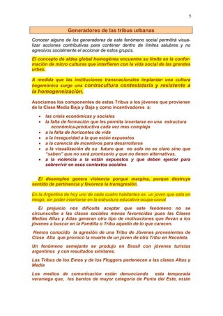 5
Generadores de las tribus urbanas
Conocer alguno de los generadores de este fenómeno social permitirá visua-
lizar acciones contributivas para contener dentro de límites salubres y no
agresivos socialmente el accionar de estos grupos.
El concepto de aldea global homogénea encuentra su límite en la confor-
mación de micro culturas que interfieren con la vida social de las grandes
urbes.
A medida que las instituciones transnacionales implantan una cultura
hegemónica surge una contracultura contestataria y resistente a
la homogeneización.
Asociamos los componentes de estas Tribus a los jóvenes que provienen
de la Clase Media Baja y Baja y como incentivadores a:
• las crisis económicas y sociales
• la falta de formación que les permita insertarse en una estructura
económica-productiva cada vez mas compleja
• a la falta de horizontes de vida
• a la inseguridad a la que están expuestos
• a la carencia de incentivos para desarrollarse
• a la visualización de su futuro que no solo no es claro sino que
“saben” que no será promisorio y que no tienen alternativas.
• a la violencia a la están expuestos y que deben ejercer para
sobrevivir en esos contextos sociales
El desempleo genera violencia porque margina, porque destruye
sentido de pertinencia y favorece la transgresión.
En la Argentina de hoy uno de cada cuatro habitantes es un joven que esta en
riesgo, sin poder insertarse en la estructura educativa-ocupa-cional
El prejuicio nos dificulta aceptar que este fenómeno no se
circunscribe a las clases sociales menos favorecidas pues las Clases
Medias Altas y Altas generan otro tipo de motivaciones que llevan a los
jóvenes a buscar en la Pandilla o Tribu aquello de lo que carecen.
Hemos conocido la agresión de una Tribu de Jóvenes provenientes de
Clase Alta que provocó la muerte de un joven de otra Tribu en Recoleta.
Un fenómeno semejante se produjo en Brasil con jóvenes turistas
argentinos y con resultados similares.
Las Tribus de los Emos y de los Floggers pertenecen a las clases Altas y
Media
Los medios de comunicación están denunciando esta temporada
veraniega que, los barrios de mayor categoría de Punta del Este, están
 